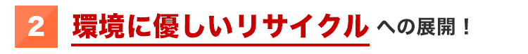 ②環境に優しいリサイクルへの展開!